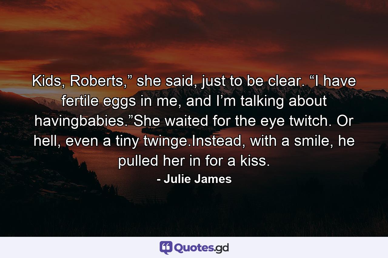 Kids, Roberts,” she said, just to be clear. “I have fertile eggs in me, and I’m talking about havingbabies.”She waited for the eye twitch. Or hell, even a tiny twinge.Instead, with a smile, he pulled her in for a kiss. - Quote by Julie James