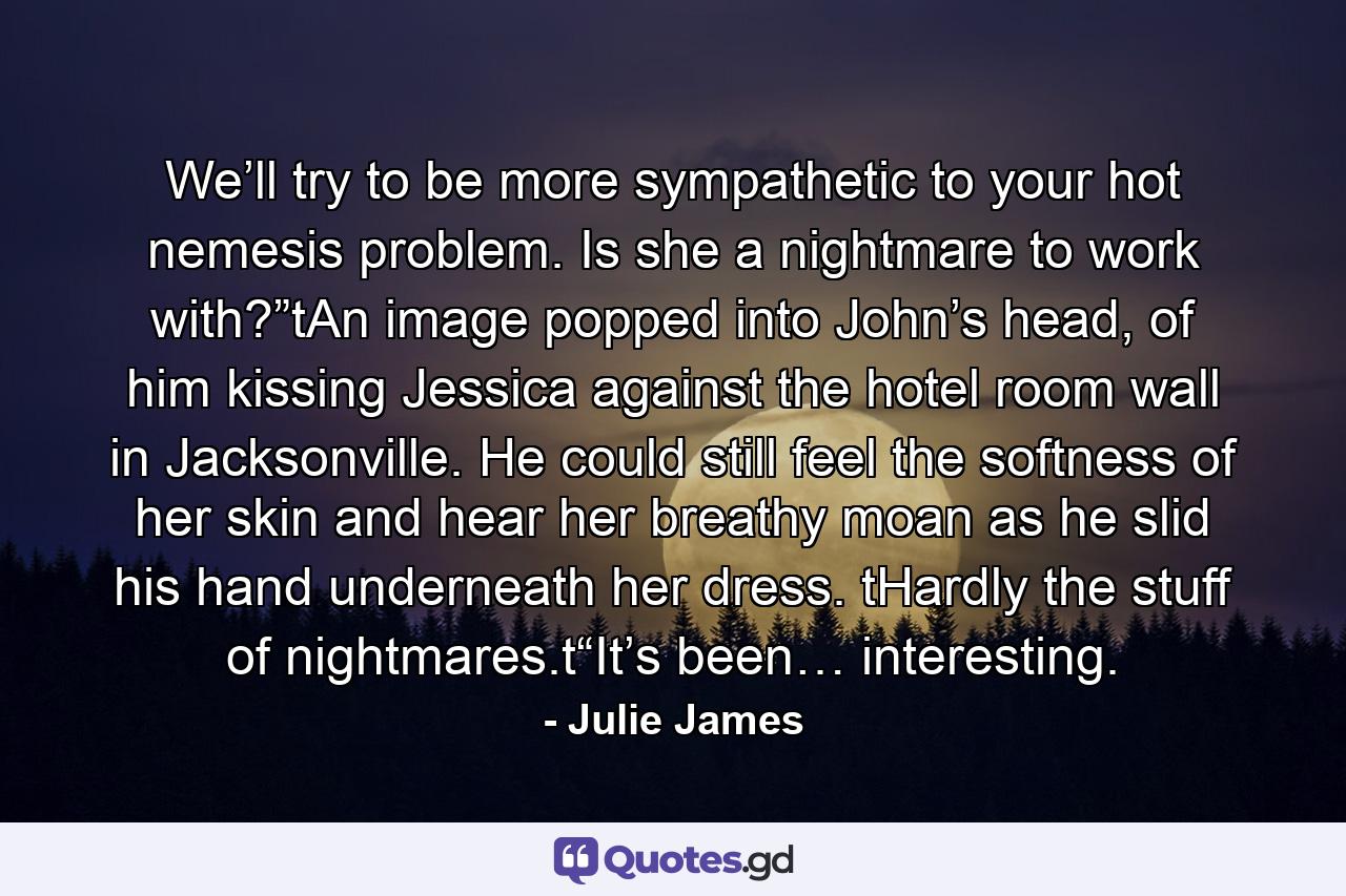 We’ll try to be more sympathetic to your hot nemesis problem. Is she a nightmare to work with?”tAn image popped into John’s head, of him kissing Jessica against the hotel room wall in Jacksonville. He could still feel the softness of her skin and hear her breathy moan as he slid his hand underneath her dress. tHardly the stuff of nightmares.t“It’s been… interesting. - Quote by Julie James