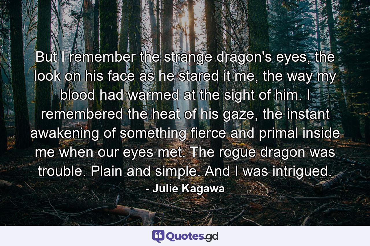 But I remember the strange dragon's eyes, the look on his face as he stared it me, the way my blood had warmed at the sight of him. I remembered the heat of his gaze, the instant awakening of something fierce and primal inside me when our eyes met. The rogue dragon was trouble. Plain and simple. And I was intrigued. - Quote by Julie Kagawa