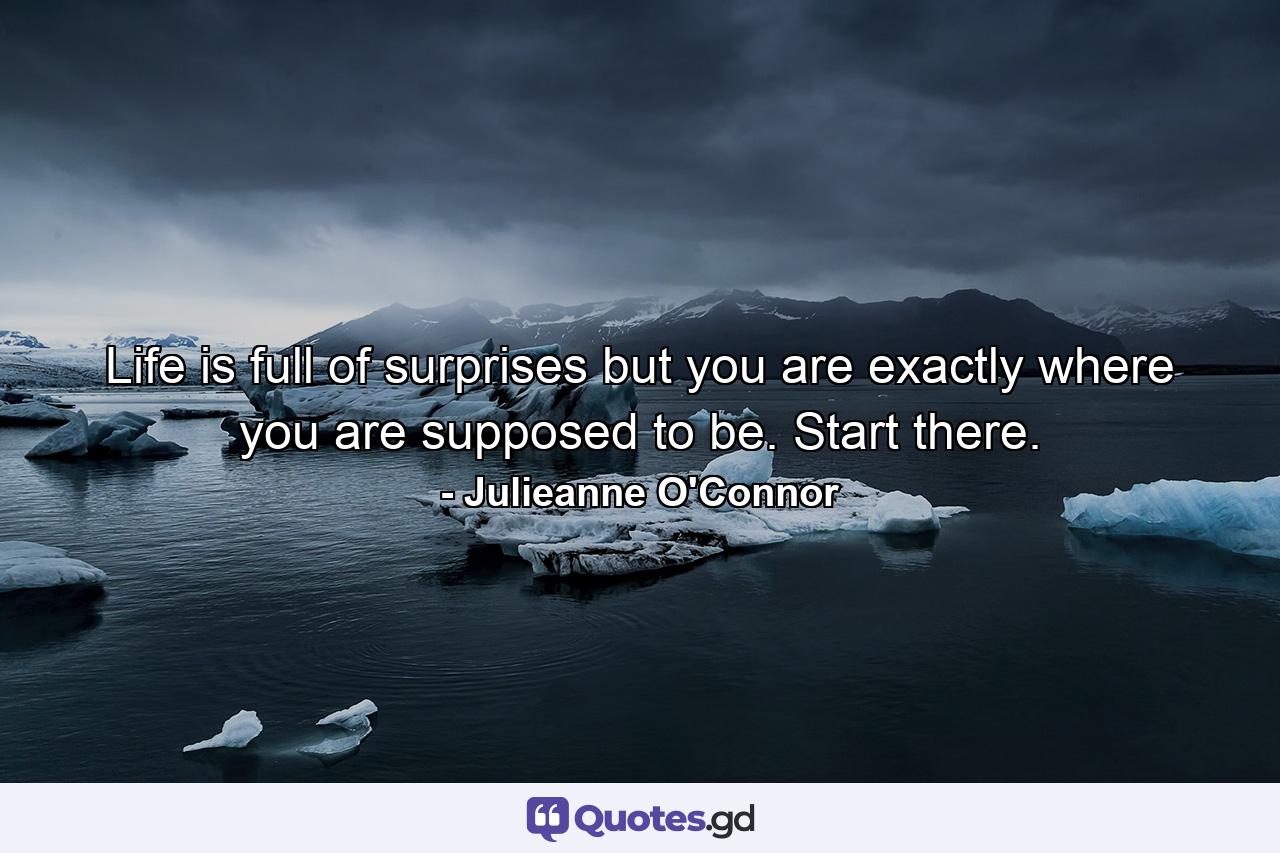 Life is full of surprises but you are exactly where you are supposed to be. Start there. - Quote by Julieanne O'Connor