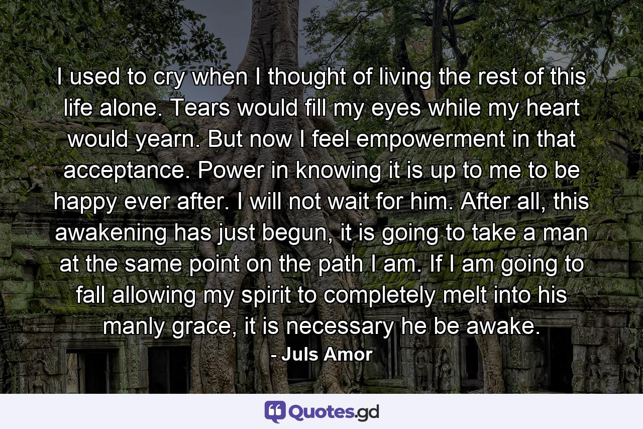 I used to cry when I thought of living the rest of this life alone. Tears would fill my eyes while my heart would yearn. But now I feel empowerment in that acceptance. Power in knowing it is up to me to be happy ever after. I will not wait for him. After all, this awakening has just begun, it is going to take a man at the same point on the path I am. If I am going to fall allowing my spirit to completely melt into his manly grace, it is necessary he be awake. - Quote by Juls Amor