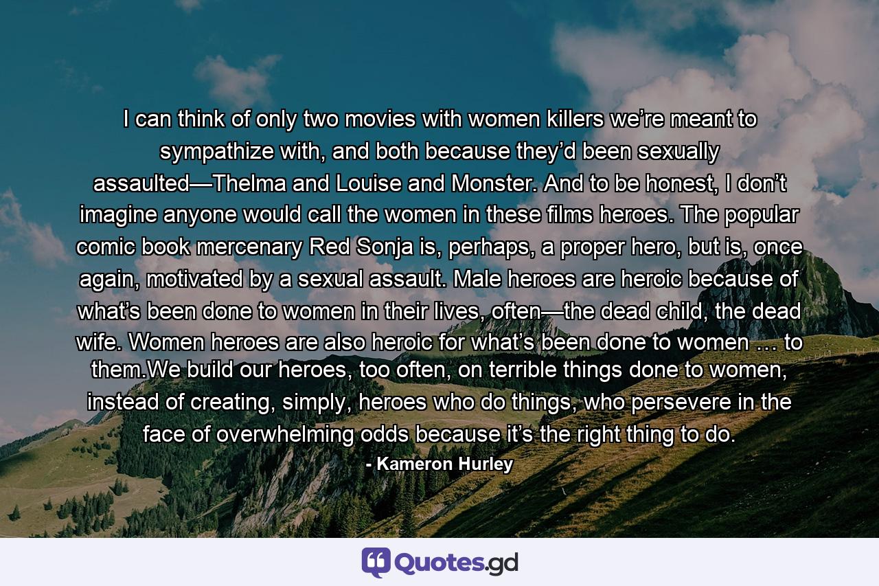 I can think of only two movies with women killers we’re meant to sympathize with, and both because they’d been sexually assaulted—Thelma and Louise and Monster. And to be honest, I don’t imagine anyone would call the women in these films heroes. The popular comic book mercenary Red Sonja is, perhaps, a proper hero, but is, once again, motivated by a sexual assault. Male heroes are heroic because of what’s been done to women in their lives, often—the dead child, the dead wife. Women heroes are also heroic for what’s been done to women … to them.We build our heroes, too often, on terrible things done to women, instead of creating, simply, heroes who do things, who persevere in the face of overwhelming odds because it’s the right thing to do. - Quote by Kameron Hurley