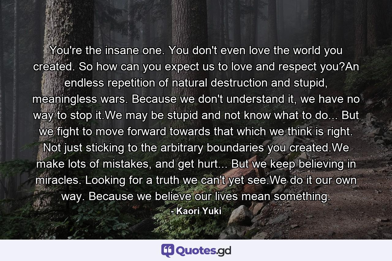 You're the insane one. You don't even love the world you created. So how can you expect us to love and respect you?An endless repetition of natural destruction and stupid, meaningless wars. Because we don't understand it, we have no way to stop it.We may be stupid and not know what to do... But we fight to move forward towards that which we think is right. Not just sticking to the arbitrary boundaries you created.We make lots of mistakes, and get hurt... But we keep believing in miracles. Looking for a truth we can't yet see.We do it our own way. Because we believe our lives mean something. - Quote by Kaori Yuki