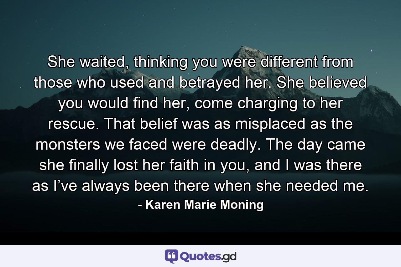 She waited, thinking you were different from those who used and betrayed her. She believed you would find her, come charging to her rescue. That belief was as misplaced as the monsters we faced were deadly. The day came she finally lost her faith in you, and I was there as I’ve always been there when she needed me. - Quote by Karen Marie Moning