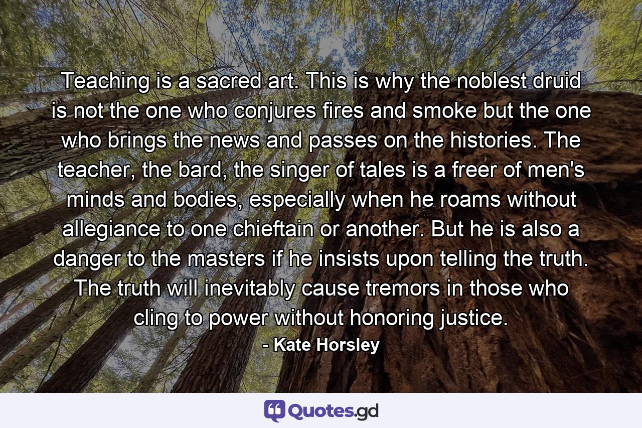 Teaching is a sacred art. This is why the noblest druid is not the one who conjures fires and smoke but the one who brings the news and passes on the histories. The teacher, the bard, the singer of tales is a freer of men's minds and bodies, especially when he roams without allegiance to one chieftain or another. But he is also a danger to the masters if he insists upon telling the truth. The truth will inevitably cause tremors in those who cling to power without honoring justice. - Quote by Kate Horsley