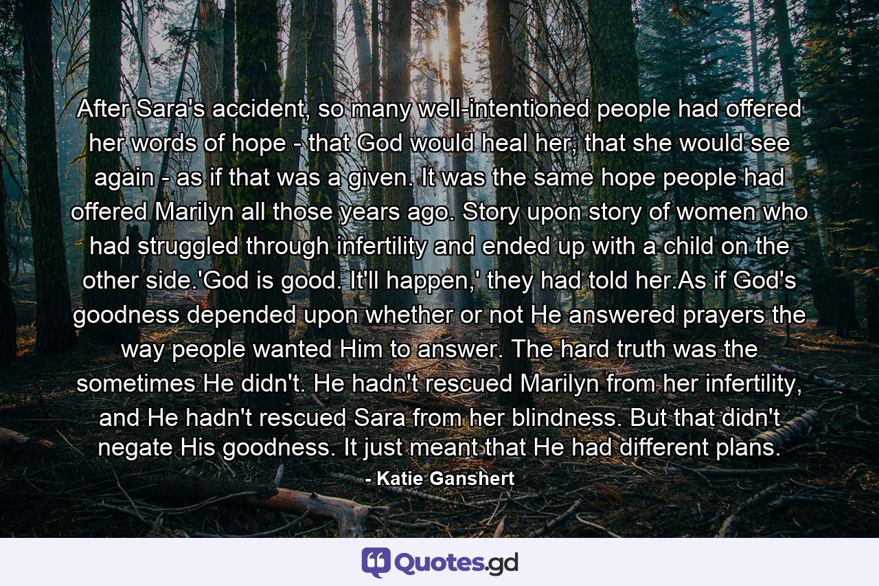 After Sara's accident, so many well-intentioned people had offered her words of hope - that God would heal her, that she would see again - as if that was a given. It was the same hope people had offered Marilyn all those years ago. Story upon story of women who had struggled through infertility and ended up with a child on the other side.'God is good. It'll happen,' they had told her.As if God's goodness depended upon whether or not He answered prayers the way people wanted Him to answer. The hard truth was the sometimes He didn't. He hadn't rescued Marilyn from her infertility, and He hadn't rescued Sara from her blindness. But that didn't negate His goodness. It just meant that He had different plans. - Quote by Katie Ganshert