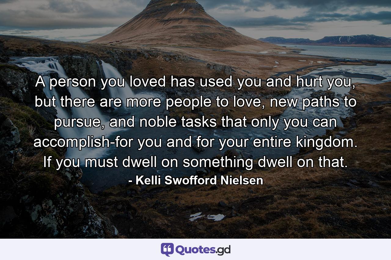 A person you loved has used you and hurt you, but there are more people to love, new paths to pursue, and noble tasks that only you can accomplish-for you and for your entire kingdom. If you must dwell on something dwell on that. - Quote by Kelli Swofford Nielsen