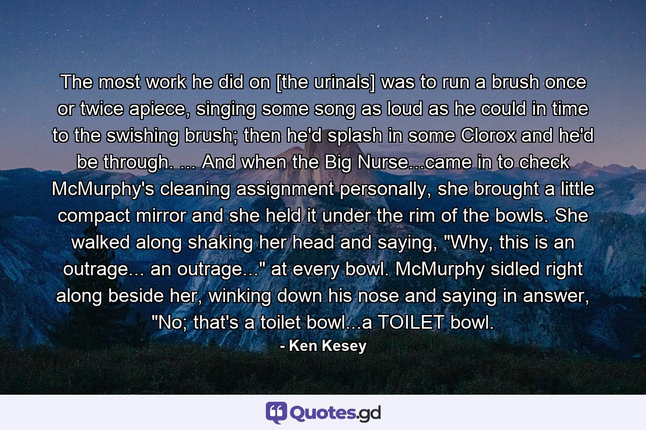 The most work he did on [the urinals] was to run a brush once or twice apiece, singing some song as loud as he could in time to the swishing brush; then he'd splash in some Clorox and he'd be through. ... And when the Big Nurse...came in to check McMurphy's cleaning assignment personally, she brought a little compact mirror and she held it under the rim of the bowls. She walked along shaking her head and saying, 