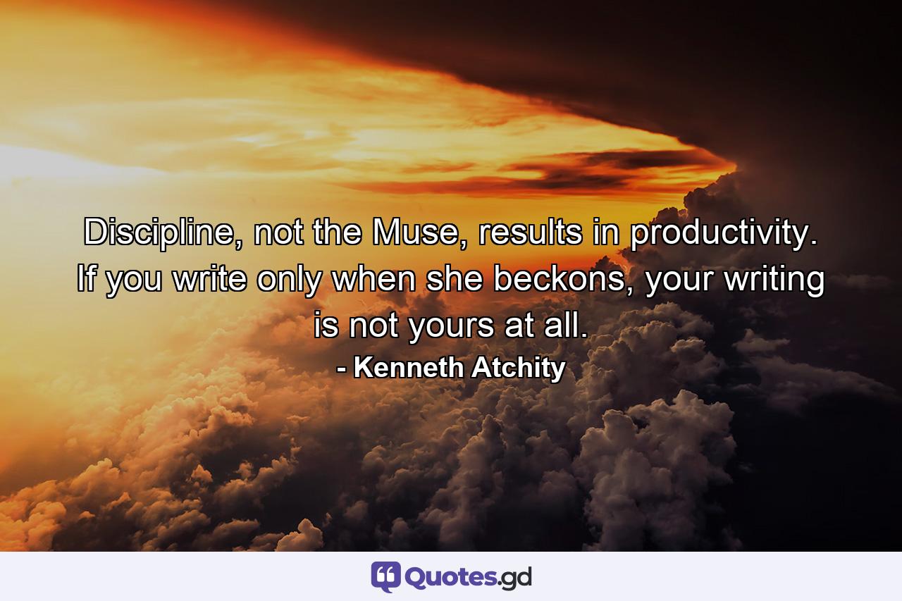 Discipline, not the Muse, results in productivity. If you write only when she beckons, your writing is not yours at all. - Quote by Kenneth Atchity