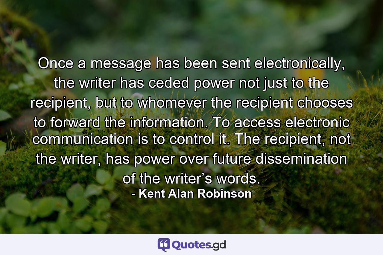 Once a message has been sent electronically, the writer has ceded power not just to the recipient, but to whomever the recipient chooses to forward the information. To access electronic communication is to control it. The recipient, not the writer, has power over future dissemination of the writer’s words. - Quote by Kent Alan Robinson