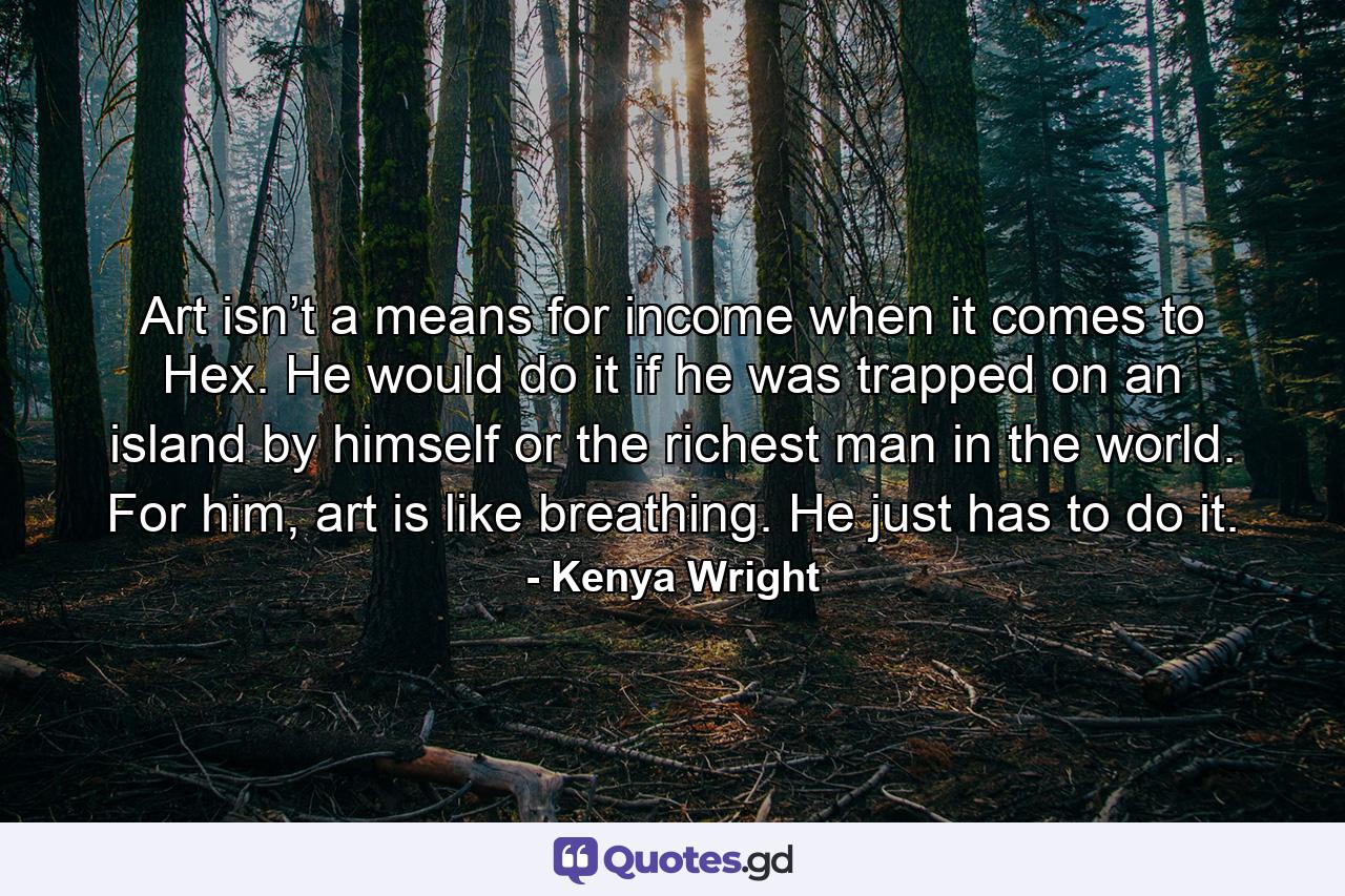 Art isn’t a means for income when it comes to Hex. He would do it if he was trapped on an island by himself or the richest man in the world. For him, art is like breathing. He just has to do it. - Quote by Kenya Wright