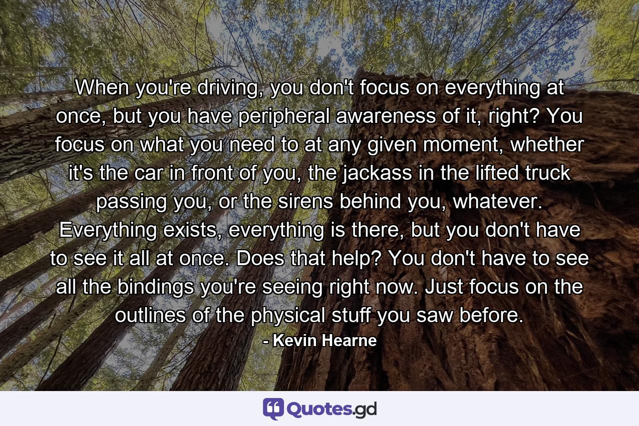 When you're driving, you don't focus on everything at once, but you have peripheral awareness of it, right? You focus on what you need to at any given moment, whether it's the car in front of you, the jackass in the lifted truck passing you, or the sirens behind you, whatever. Everything exists, everything is there, but you don't have to see it all at once. Does that help? You don't have to see all the bindings you're seeing right now. Just focus on the outlines of the physical stuff you saw before. - Quote by Kevin Hearne