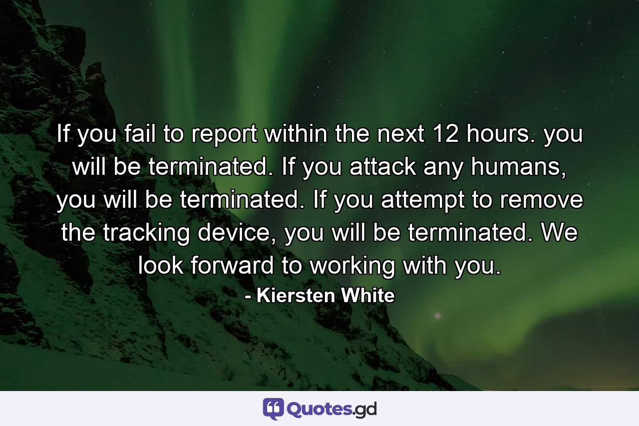 If you fail to report within the next 12 hours. you will be terminated. If you attack any humans, you will be terminated. If you attempt to remove the tracking device, you will be terminated. We look forward to working with you. - Quote by Kiersten White