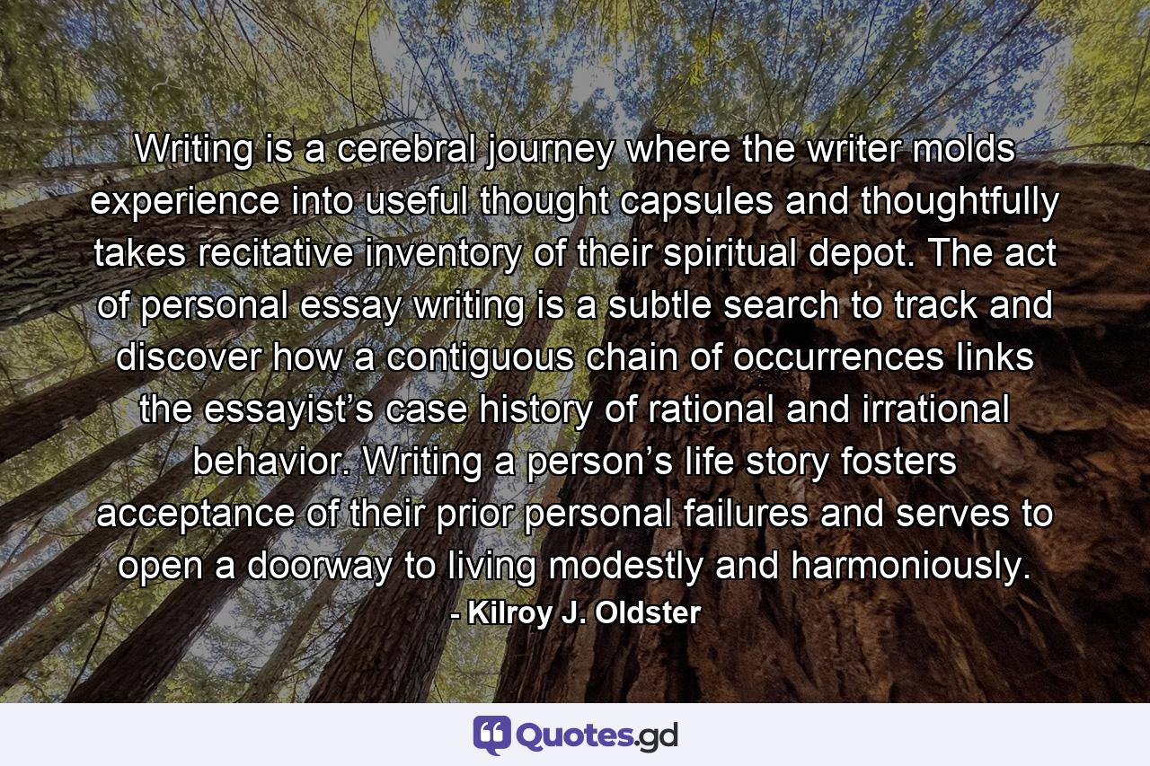 Writing is a cerebral journey where the writer molds experience into useful thought capsules and thoughtfully takes recitative inventory of their spiritual depot. The act of personal essay writing is a subtle search to track and discover how a contiguous chain of occurrences links the essayist’s case history of rational and irrational behavior. Writing a person’s life story fosters acceptance of their prior personal failures and serves to open a doorway to living modestly and harmoniously. - Quote by Kilroy J. Oldster