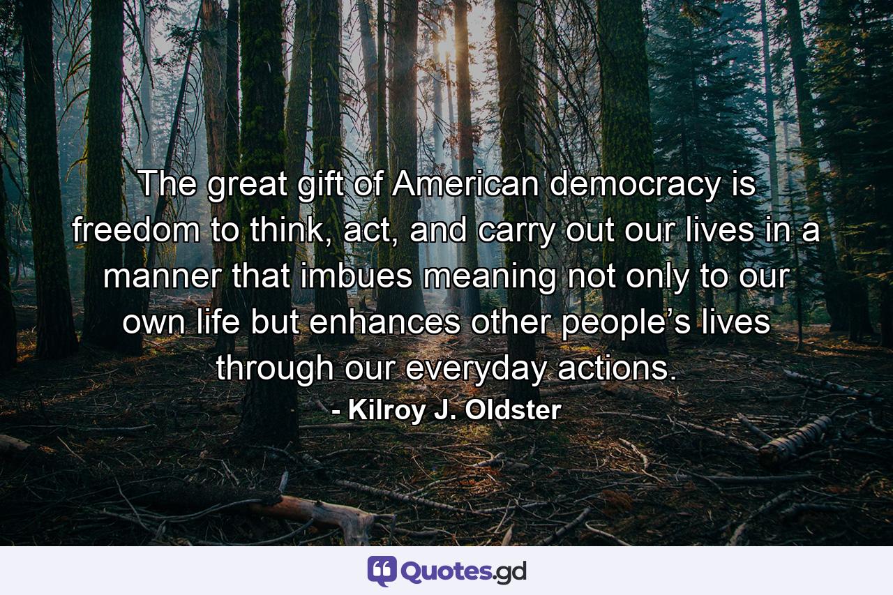 The great gift of American democracy is freedom to think, act, and carry out our lives in a manner that imbues meaning not only to our own life but enhances other people’s lives through our everyday actions. - Quote by Kilroy J. Oldster