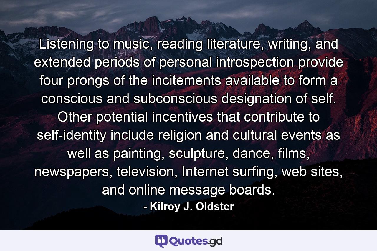 Listening to music, reading literature, writing, and extended periods of personal introspection provide four prongs of the incitements available to form a conscious and subconscious designation of self. Other potential incentives that contribute to self-identity include religion and cultural events as well as painting, sculpture, dance, films, newspapers, television, Internet surfing, web sites, and online message boards. - Quote by Kilroy J. Oldster