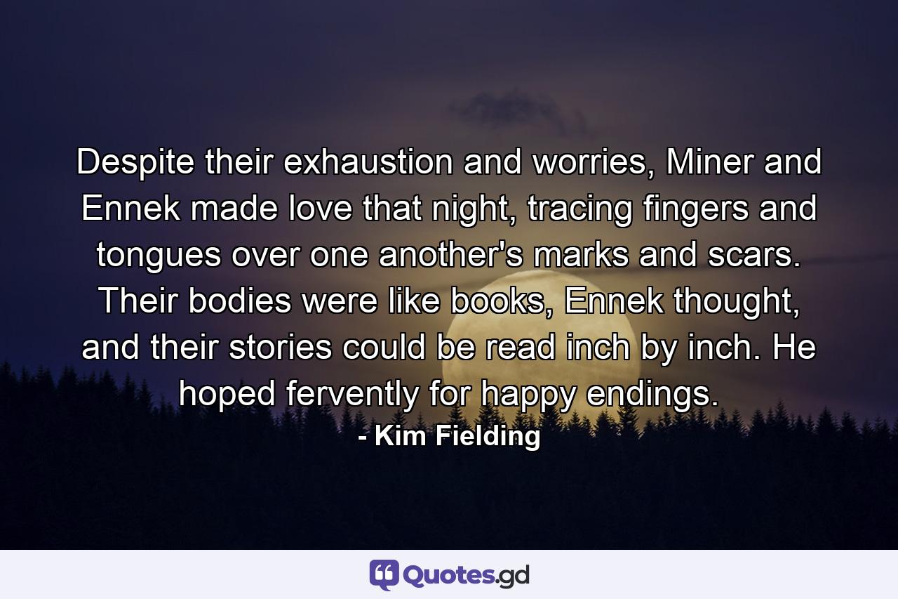 Despite their exhaustion and worries, Miner and Ennek made love that night, tracing fingers and tongues over one another's marks and scars. Their bodies were like books, Ennek thought, and their stories could be read inch by inch. He hoped fervently for happy endings. - Quote by Kim Fielding