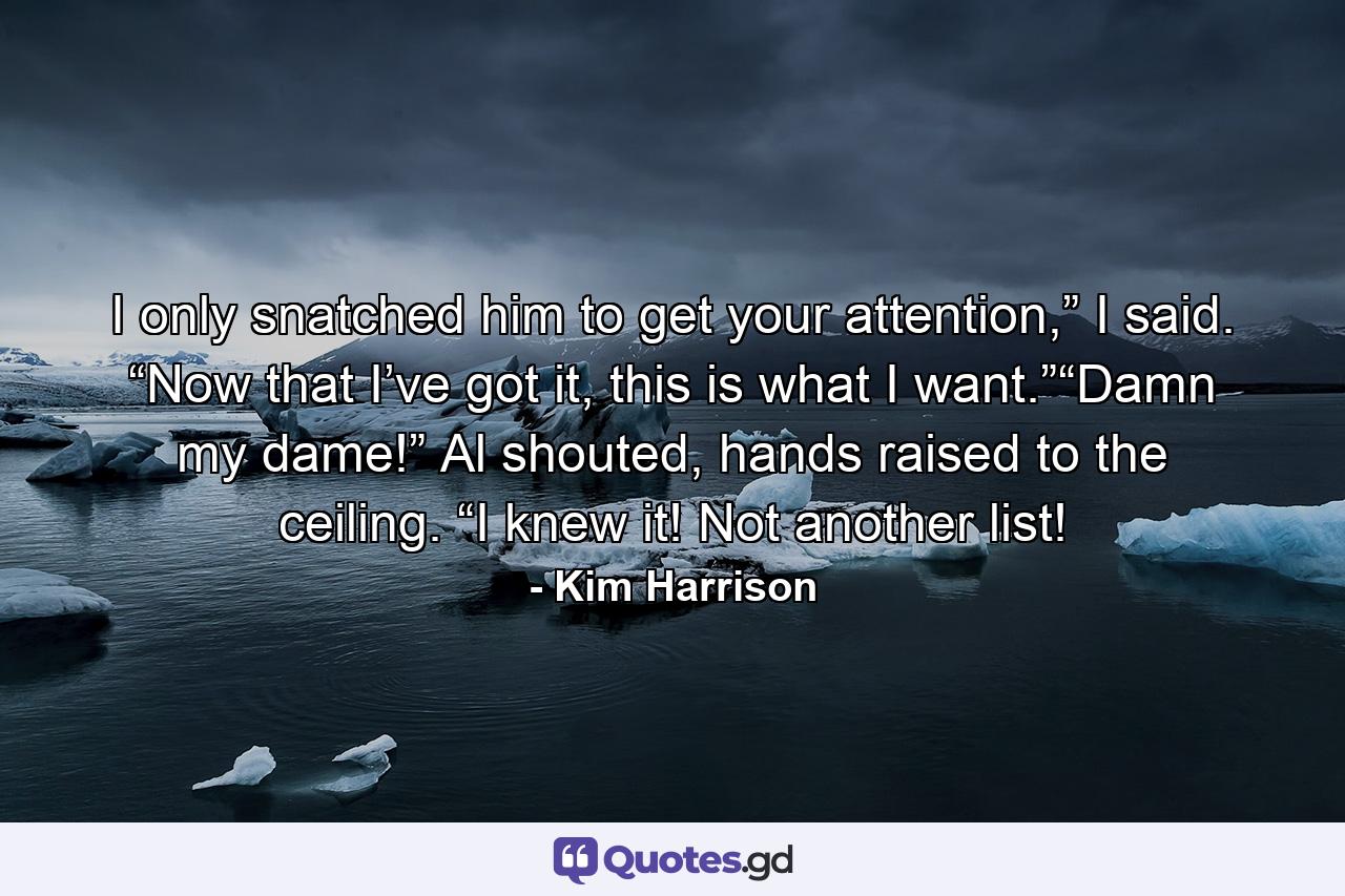 I only snatched him to get your attention,” I said. “Now that I’ve got it, this is what I want.”“Damn my dame!” Al shouted, hands raised to the ceiling. “I knew it! Not another list! - Quote by Kim Harrison