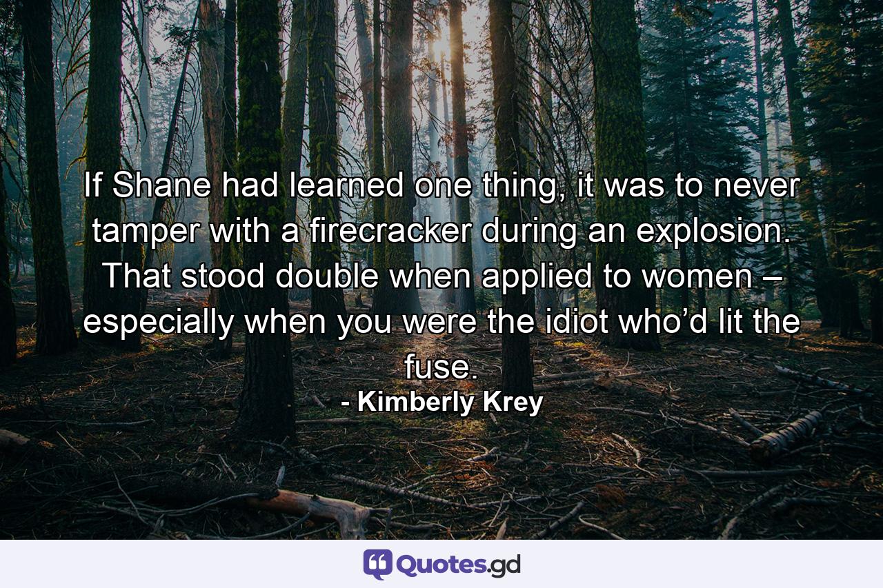 If Shane had learned one thing, it was to never tamper with a firecracker during an explosion. That stood double when applied to women – especially when you were the idiot who’d lit the fuse. - Quote by Kimberly Krey