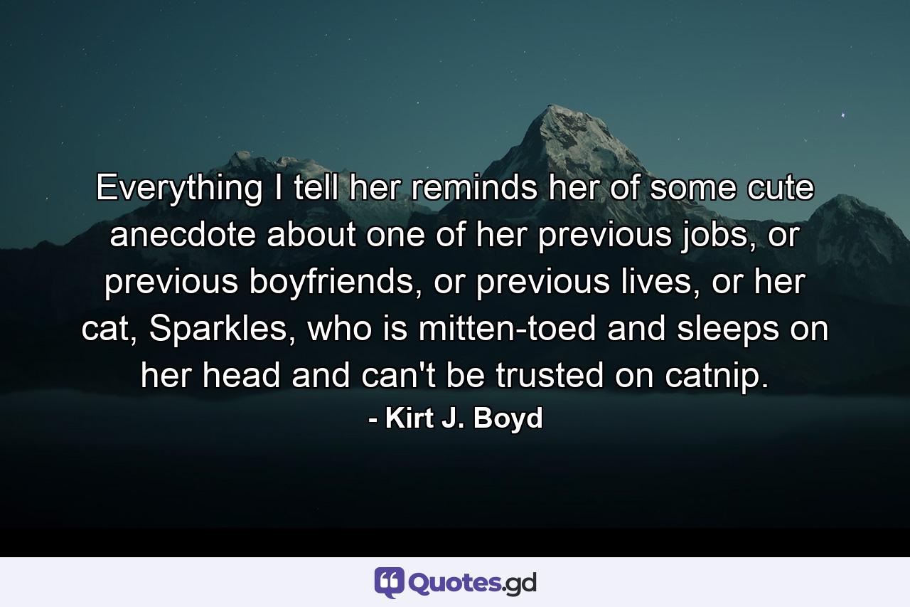 Everything I tell her reminds her of some cute anecdote about one of her previous jobs, or previous boyfriends, or previous lives, or her cat, Sparkles, who is mitten-toed and sleeps on her head and can't be trusted on catnip. - Quote by Kirt J. Boyd