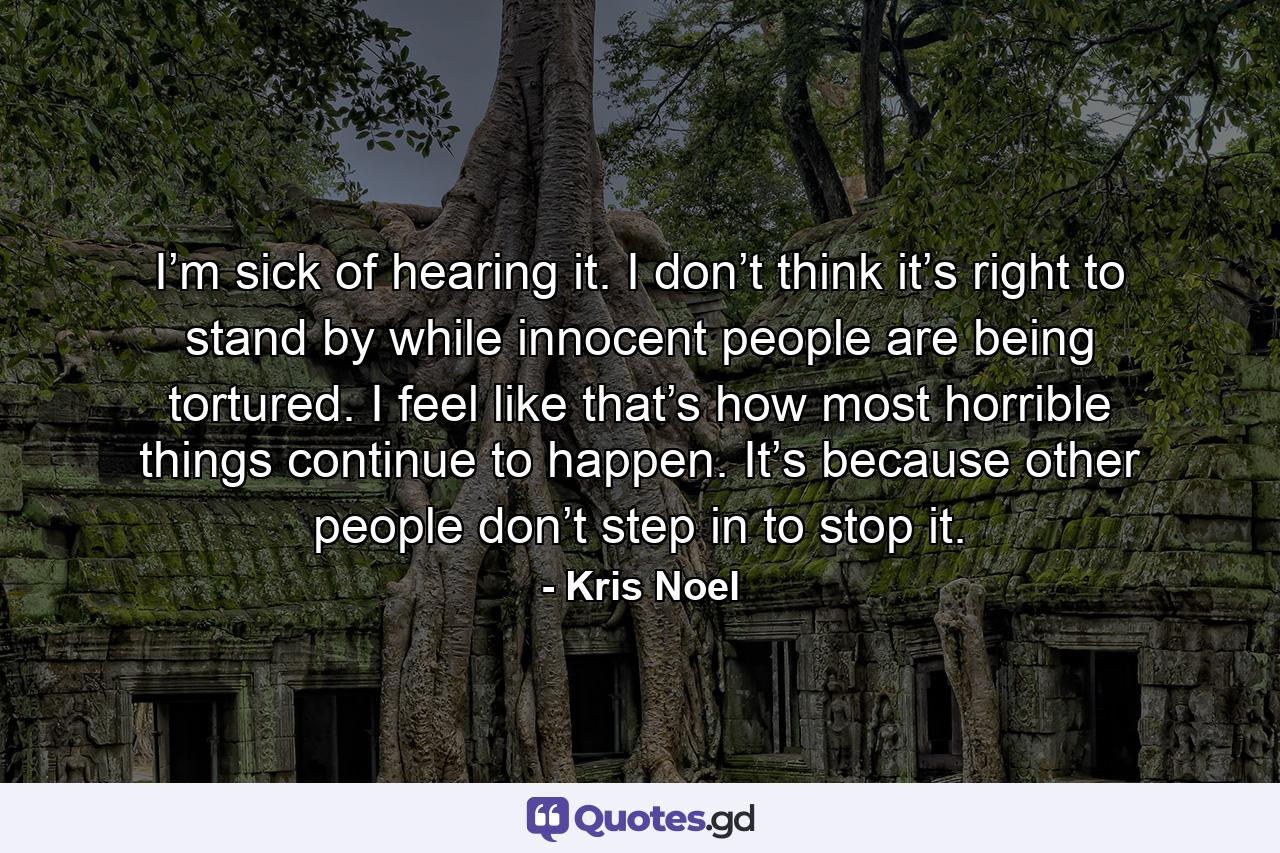 I’m sick of hearing it. I don’t think it’s right to stand by while innocent people are being tortured. I feel like that’s how most horrible things continue to happen. It’s because other people don’t step in to stop it. - Quote by Kris Noel