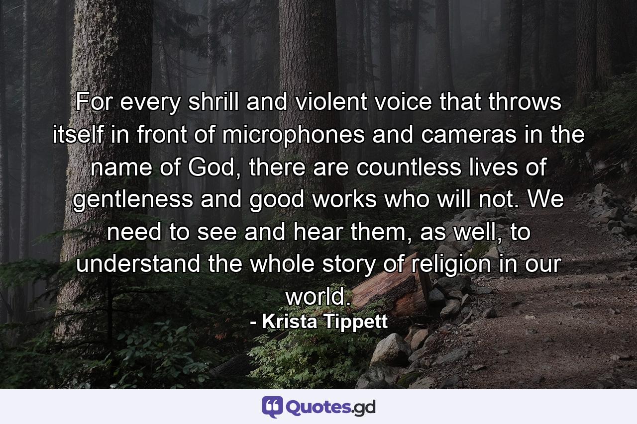 For every shrill and violent voice that throws itself in front of microphones and cameras in the name of God, there are countless lives of gentleness and good works who will not. We need to see and hear them, as well, to understand the whole story of religion in our world. - Quote by Krista Tippett