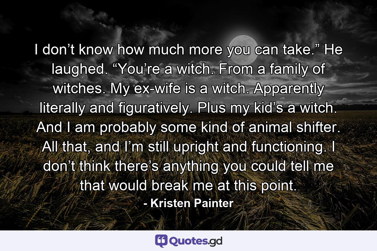 I don’t know how much more you can take.” He laughed. “You’re a witch. From a family of witches. My ex-wife is a witch. Apparently literally and figuratively. Plus my kid’s a witch. And I am probably some kind of animal shifter. All that, and I’m still upright and functioning. I don’t think there’s anything you could tell me that would break me at this point. - Quote by Kristen Painter