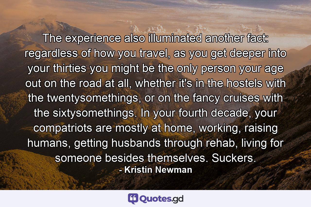 The experience also illuminated another fact: regardless of how you travel, as you get deeper into your thirties you might be the only person your age out on the road at all, whether it's in the hostels with the twentysomethings, or on the fancy cruises with the sixtysomethings. In your fourth decade, your compatriots are mostly at home, working, raising humans, getting husbands through rehab, living for someone besides themselves. Suckers. - Quote by Kristin Newman