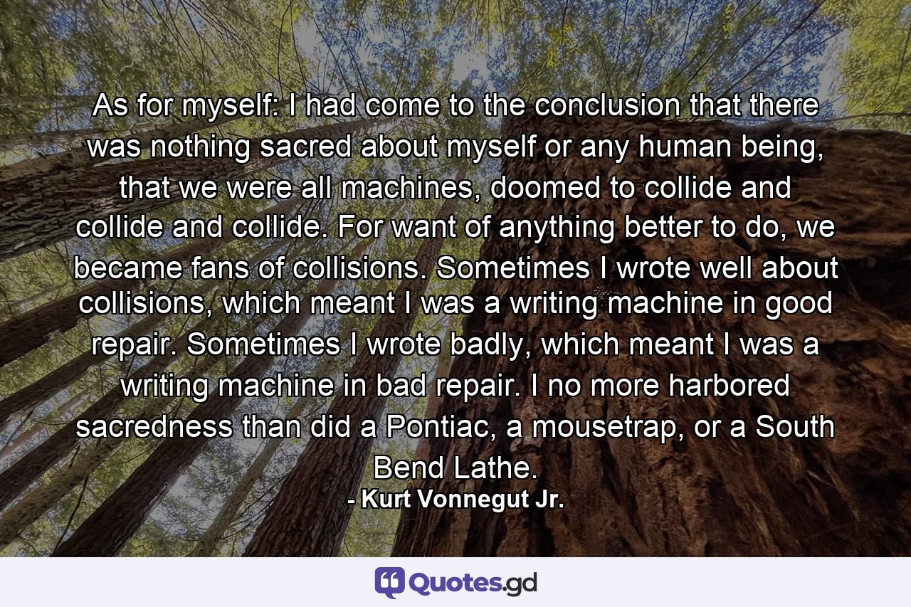 As for myself: I had come to the conclusion that there was nothing sacred about myself or any human being, that we were all machines, doomed to collide and collide and collide. For want of anything better to do, we became fans of collisions. Sometimes I wrote well about collisions, which meant I was a writing machine in good repair. Sometimes I wrote badly, which meant I was a writing machine in bad repair. I no more harbored sacredness than did a Pontiac, a mousetrap, or a South Bend Lathe. - Quote by Kurt Vonnegut Jr.