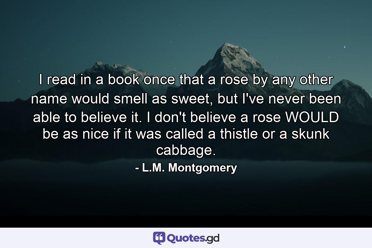 I read in a book once that a rose by any other name would smell as sweet, but I've never been able to believe it. I don't believe a rose WOULD be as nice if it was called a thistle or a skunk cabbage. - Quote by L.M. Montgomery