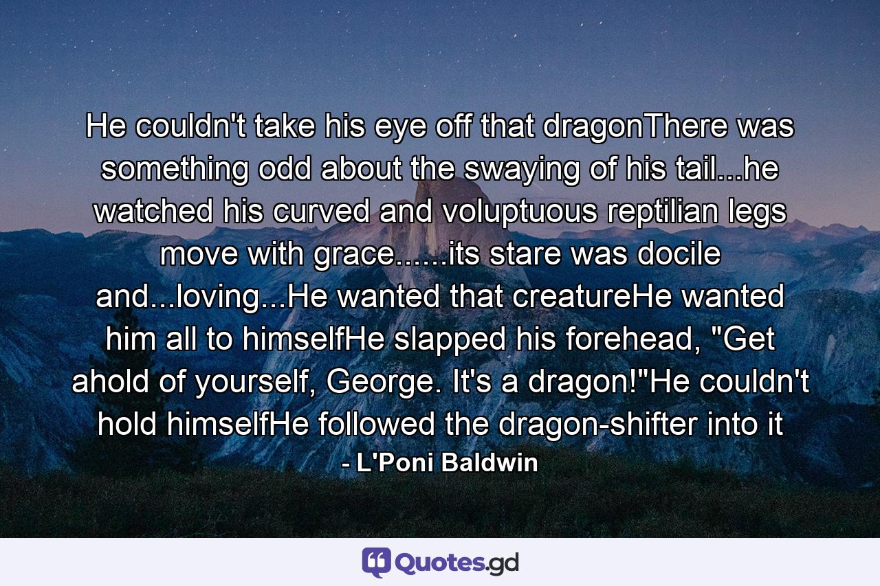 He couldn't take his eye off that dragonThere was something odd about the swaying of his tail...he watched his curved and voluptuous reptilian legs move with grace......its stare was docile and...loving...He wanted that creatureHe wanted him all to himselfHe slapped his forehead, 