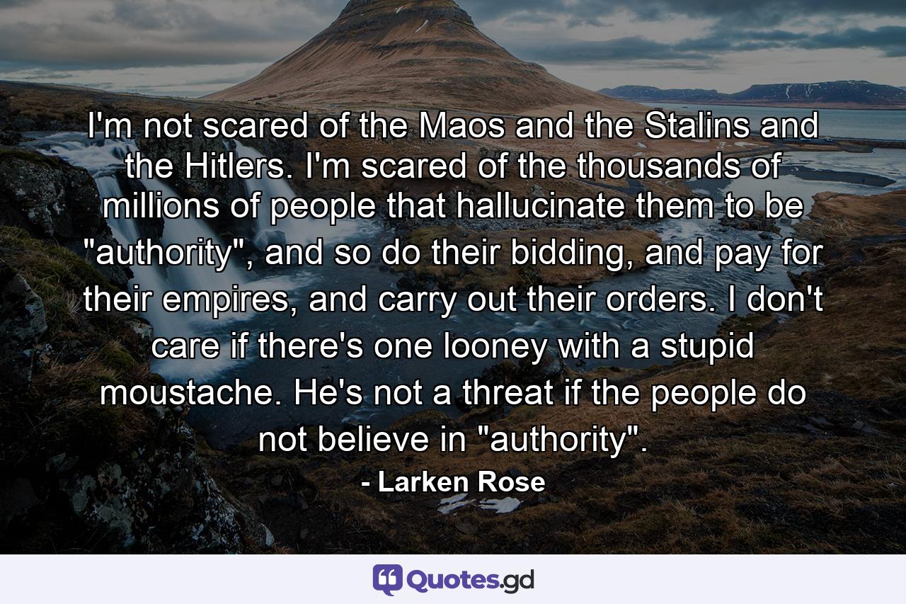 I'm not scared of the Maos and the Stalins and the Hitlers. I'm scared of the thousands of millions of people that hallucinate them to be 