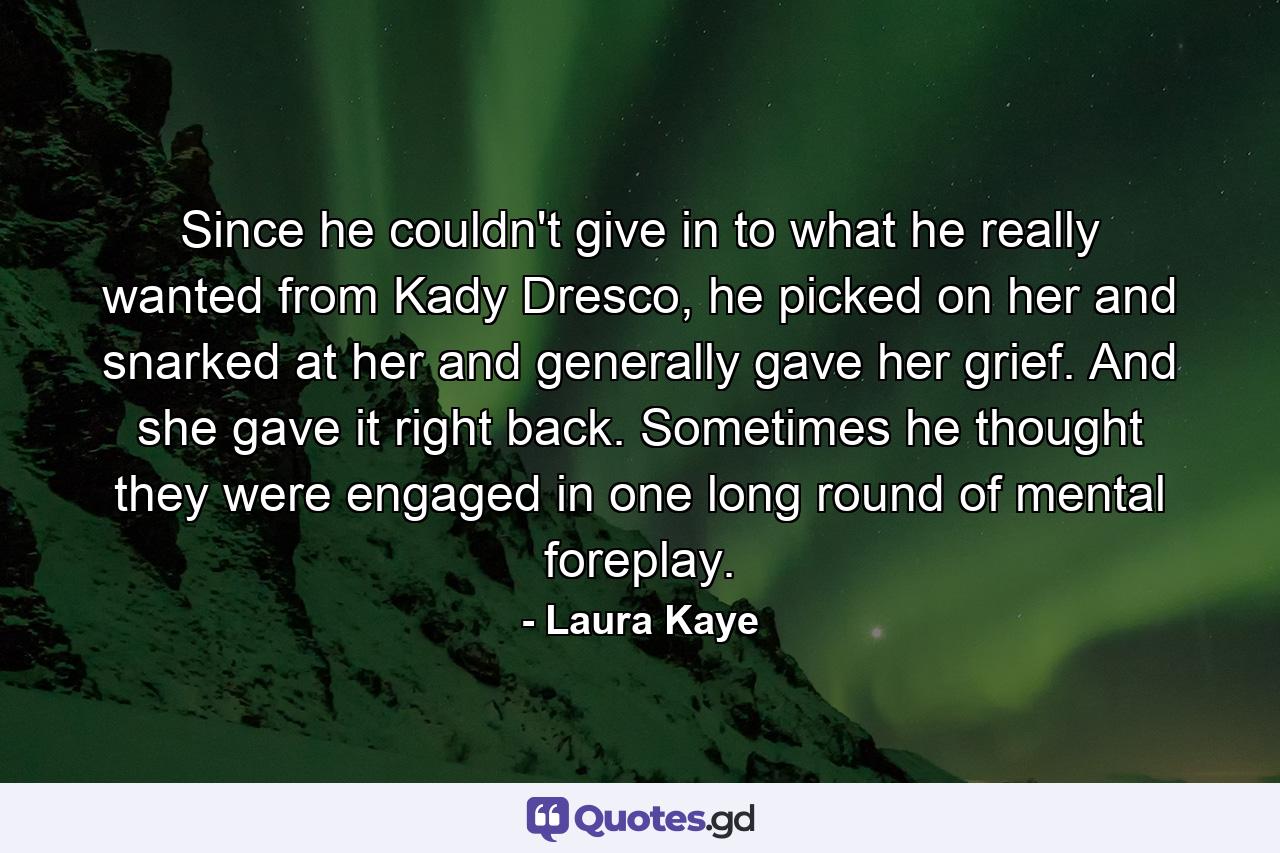 Since he couldn't give in to what he really wanted from Kady Dresco, he picked on her and snarked at her and generally gave her grief. And she gave it right back. Sometimes he thought they were engaged in one long round of mental foreplay. - Quote by Laura Kaye