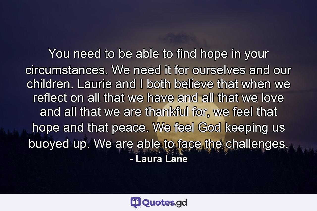 You need to be able to find hope in your circumstances. We need it for ourselves and our children. Laurie and I both believe that when we reflect on all that we have and all that we love and all that we are thankful for, we feel that hope and that peace. We feel God keeping us buoyed up. We are able to face the challenges. - Quote by Laura Lane