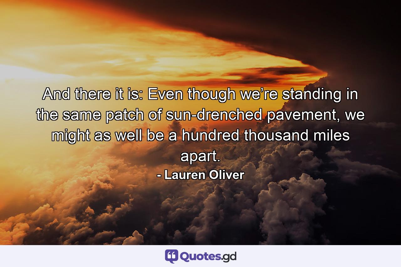 And there it is: Even though we’re standing in the same patch of sun-drenched pavement, we might as well be a hundred thousand miles apart. - Quote by Lauren Oliver