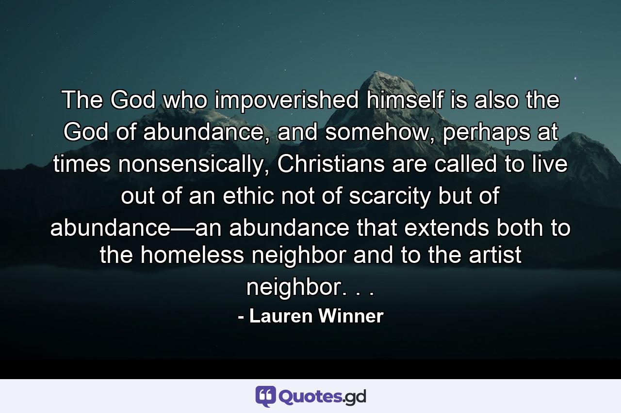 The God who impoverished himself is also the God of abundance, and somehow, perhaps at times nonsensically, Christians are called to live out of an ethic not of scarcity but of abundance—an abundance that extends both to the homeless neighbor and to the artist neighbor. . . - Quote by Lauren Winner