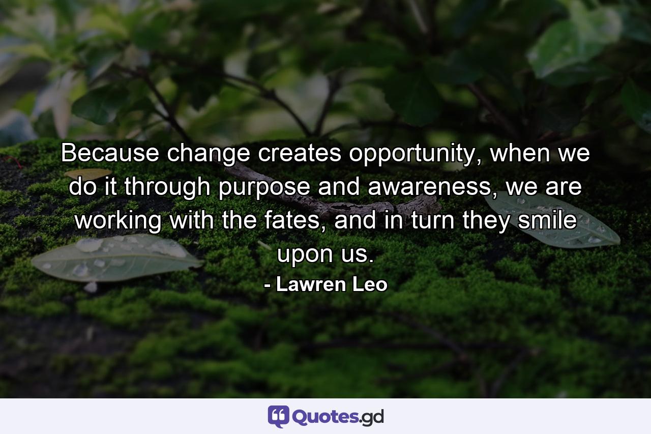 Because change creates opportunity, when we do it through purpose and awareness, we are working with the fates, and in turn they smile upon us. - Quote by Lawren Leo