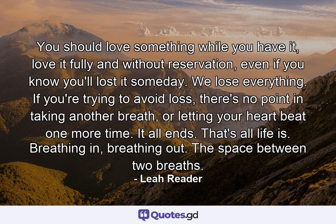 You should love something while you have it, love it fully and without reservation, even if you know you'll lost it someday. We lose everything. If you're trying to avoid loss, there's no point in taking another breath, or letting your heart beat one more time. It all ends. That's all life is. Breathing in, breathing out. The space between two breaths. - Quote by Leah Reader