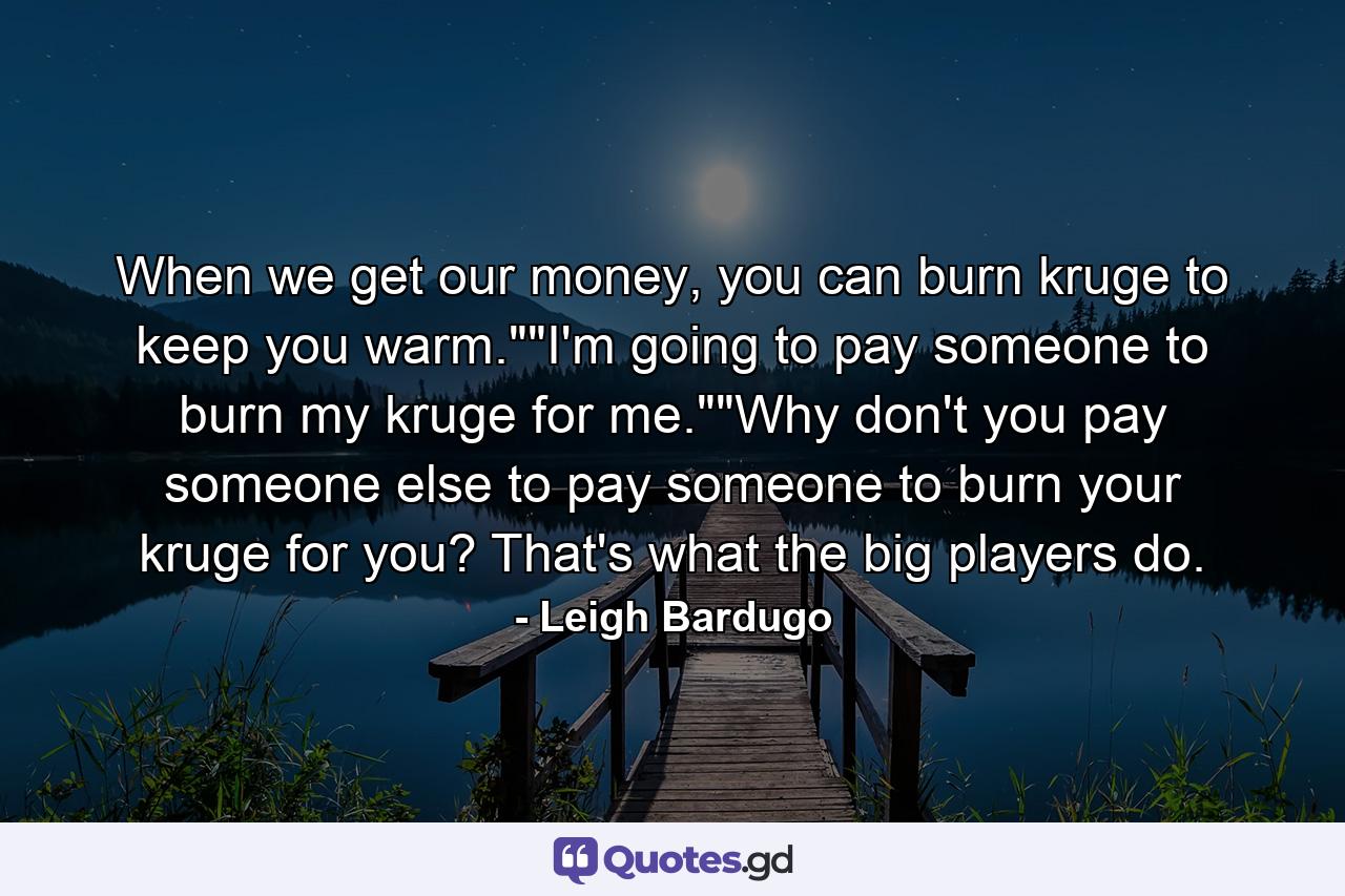 When we get our money, you can burn kruge to keep you warm.