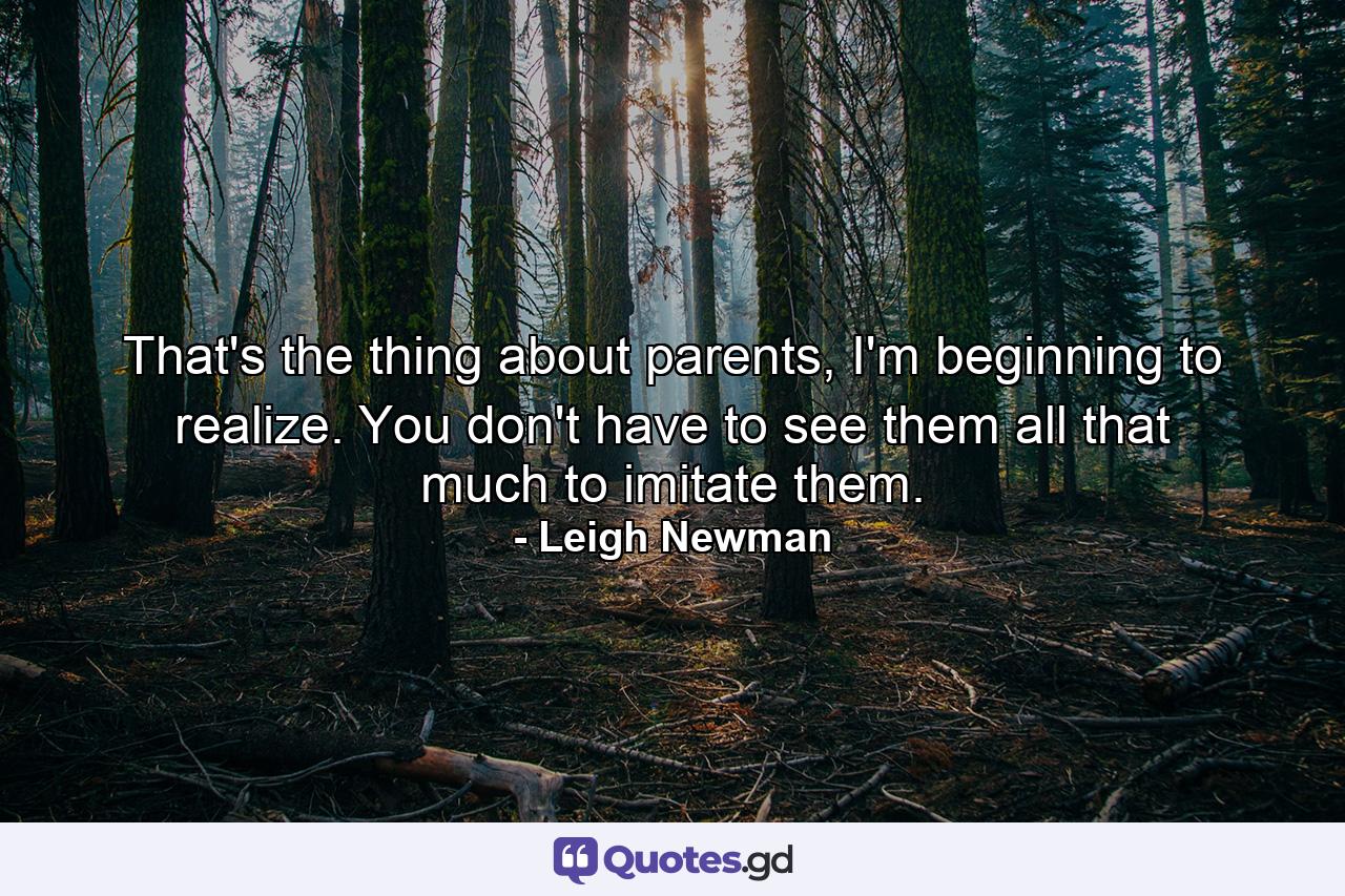 That's the thing about parents, I'm beginning to realize. You don't have to see them all that much to imitate them. - Quote by Leigh Newman