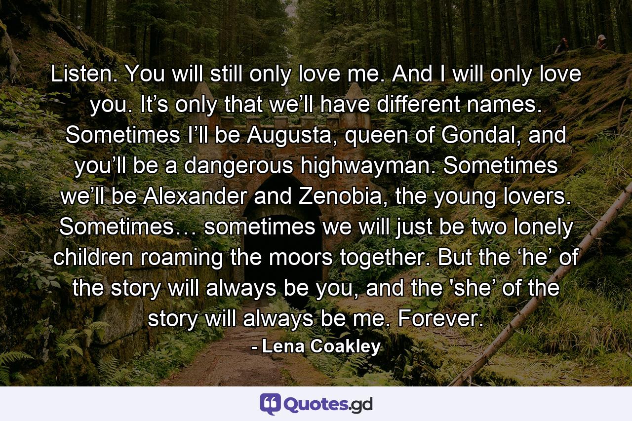 Listen. You will still only love me. And I will only love you. It’s only that we’ll have different names. Sometimes I’ll be Augusta, queen of Gondal, and you’ll be a dangerous highwayman. Sometimes we’ll be Alexander and Zenobia, the young lovers. Sometimes… sometimes we will just be two lonely children roaming the moors together. But the ‘he’ of the story will always be you, and the 'she’ of the story will always be me. Forever. - Quote by Lena Coakley