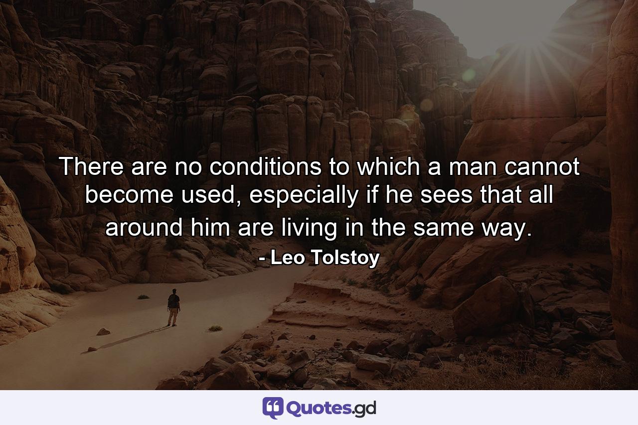 There are no conditions to which a man cannot become used, especially if he sees that all around him are living in the same way. - Quote by Leo Tolstoy