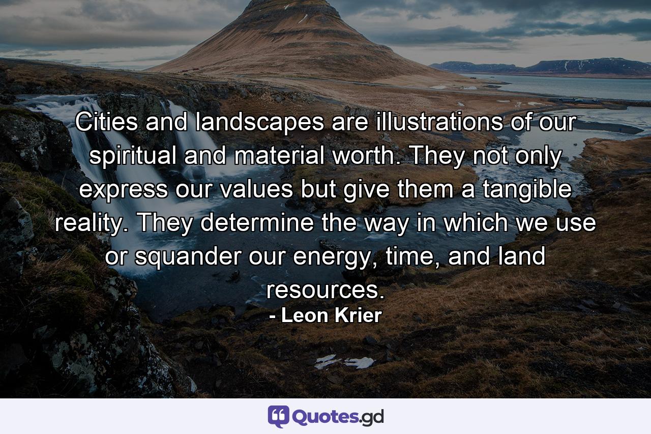 Cities and landscapes are illustrations of our spiritual and material worth. They not only express our values but give them a tangible reality. They determine the way in which we use or squander our energy, time, and land resources. - Quote by Leon Krier