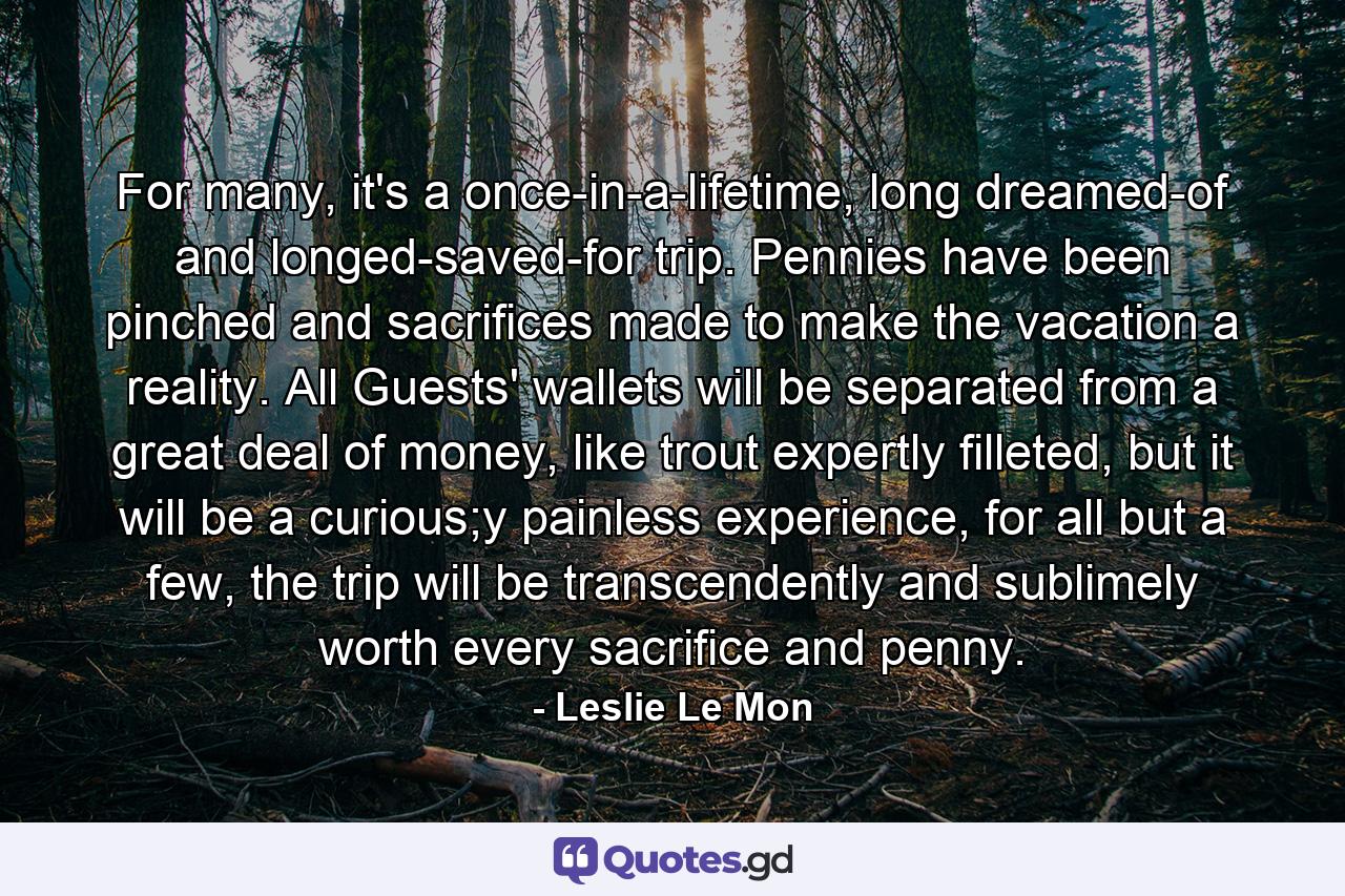 For many, it's a once-in-a-lifetime, long dreamed-of and longed-saved-for trip. Pennies have been pinched and sacrifices made to make the vacation a reality. All Guests' wallets will be separated from a great deal of money, like trout expertly filleted, but it will be a curious;y painless experience, for all but a few, the trip will be transcendently and sublimely worth every sacrifice and penny. - Quote by Leslie Le Mon