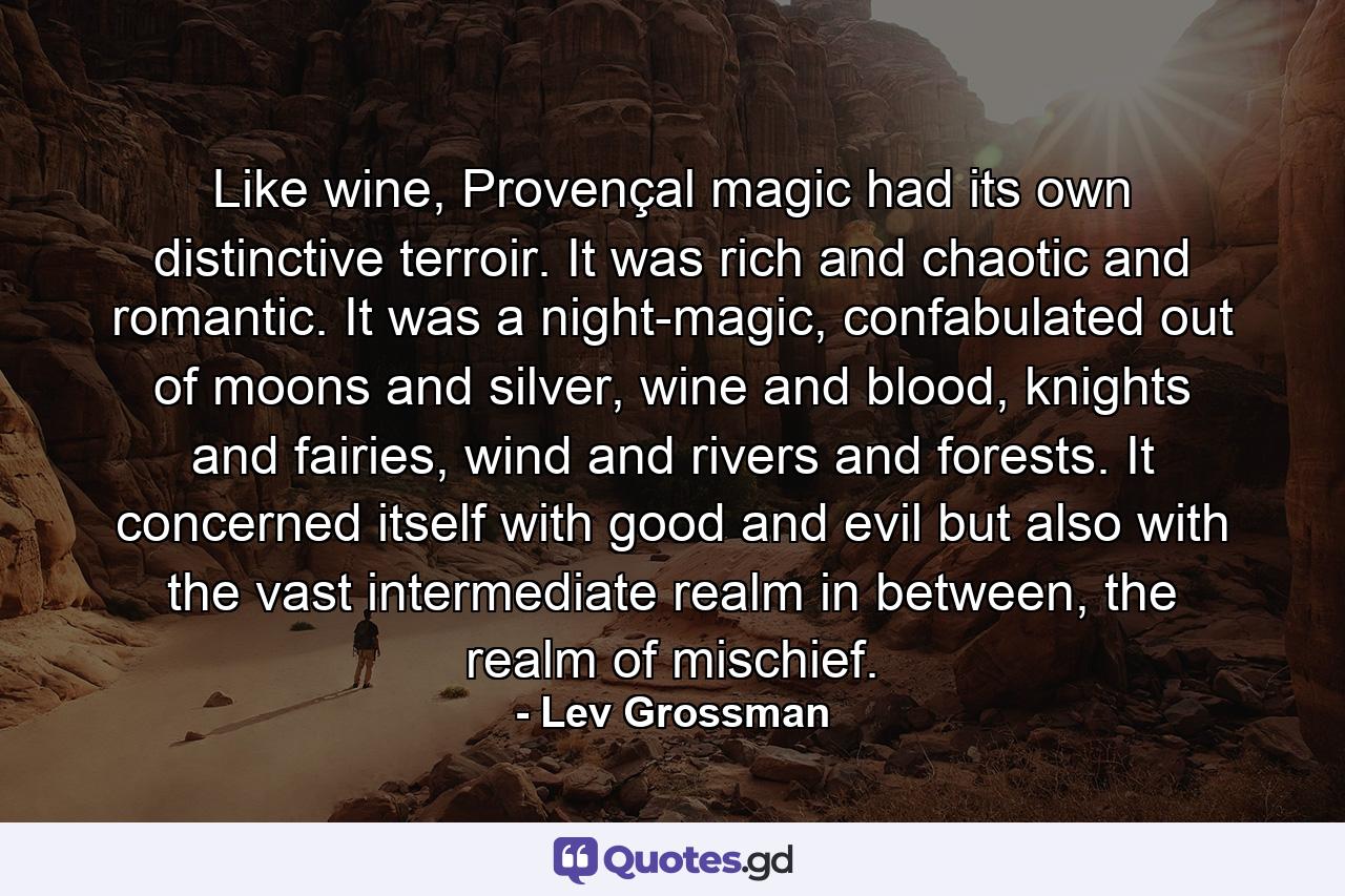 Like wine, Provençal magic had its own distinctive terroir. It was rich and chaotic and romantic. It was a night-magic, confabulated out of moons and silver, wine and blood, knights and fairies, wind and rivers and forests. It concerned itself with good and evil but also with the vast intermediate realm in between, the realm of mischief. - Quote by Lev Grossman