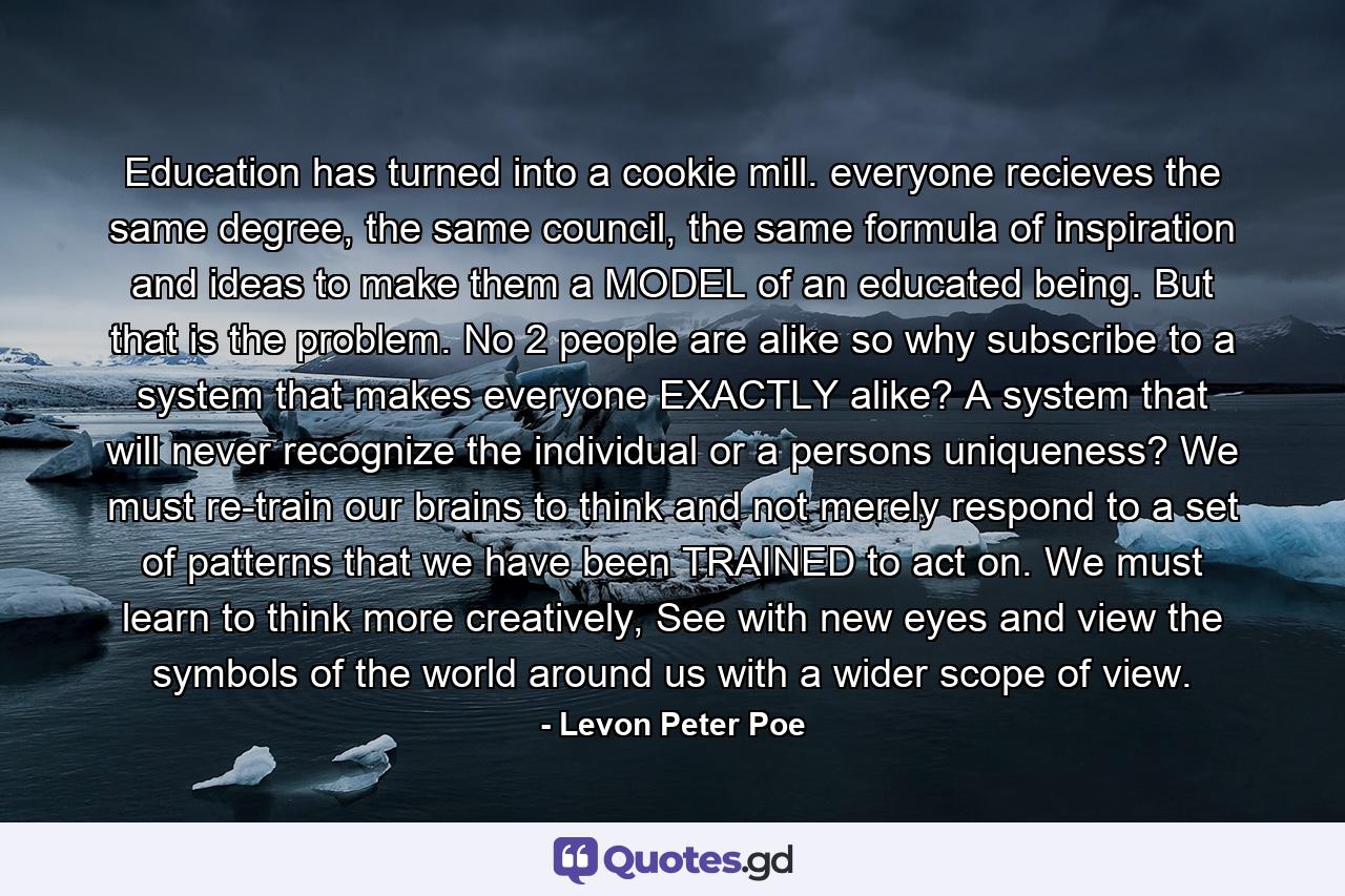 Education has turned into a cookie mill. everyone recieves the same degree, the same council, the same formula of inspiration and ideas to make them a MODEL of an educated being. But that is the problem. No 2 people are alike so why subscribe to a system that makes everyone EXACTLY alike? A system that will never recognize the individual or a persons uniqueness? We must re-train our brains to think and not merely respond to a set of patterns that we have been TRAINED to act on. We must learn to think more creatively, See with new eyes and view the symbols of the world around us with a wider scope of view. - Quote by Levon Peter Poe