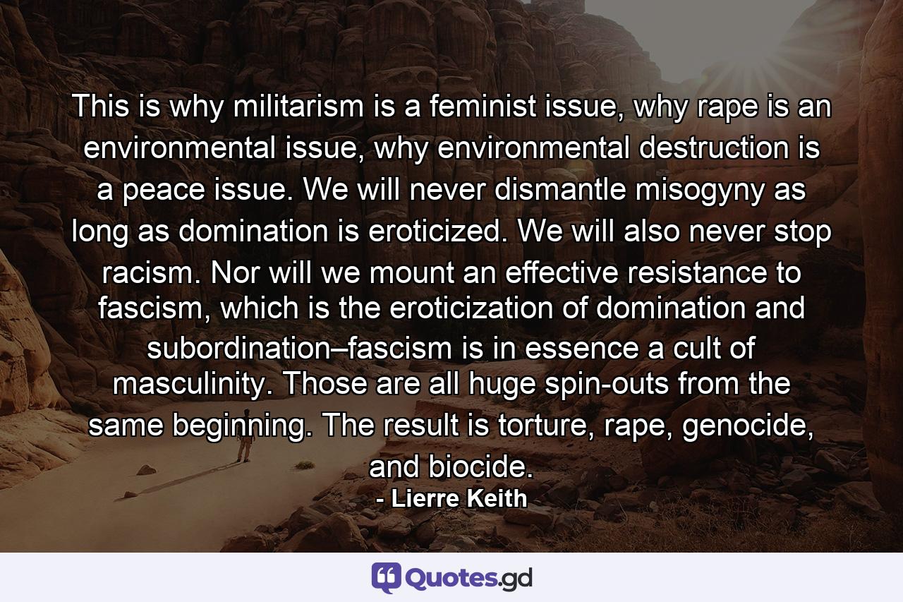 This is why militarism is a feminist issue, why rape is an environmental issue, why environmental destruction is a peace issue. We will never dismantle misogyny as long as domination is eroticized. We will also never stop racism. Nor will we mount an effective resistance to fascism, which is the eroticization of domination and subordination–fascism is in essence a cult of masculinity. Those are all huge spin-outs from the same beginning. The result is torture, rape, genocide, and biocide. - Quote by Lierre Keith