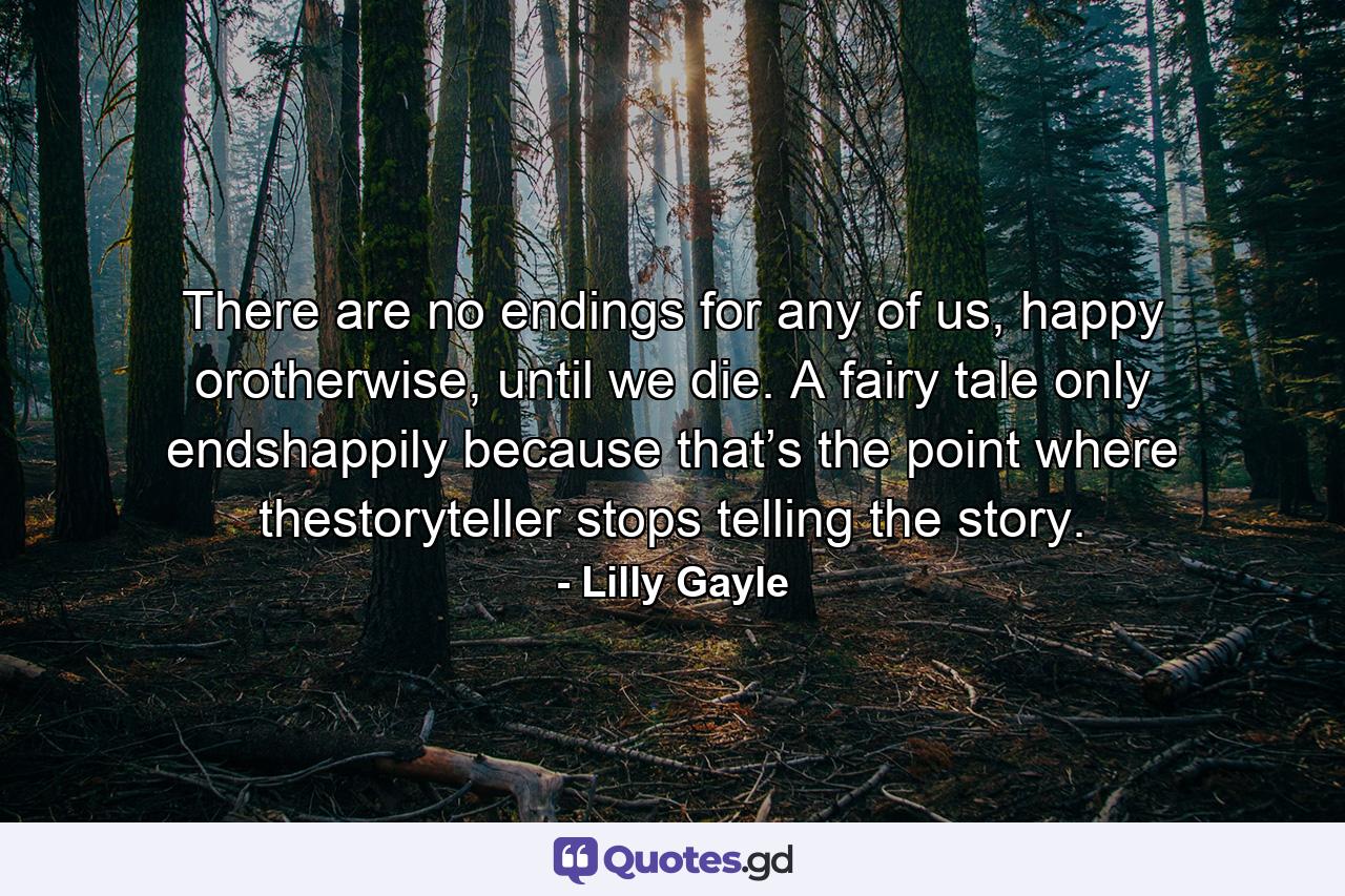 There are no endings for any of us, happy orotherwise, until we die. A fairy tale only endshappily because that’s the point where thestoryteller stops telling the story. - Quote by Lilly Gayle