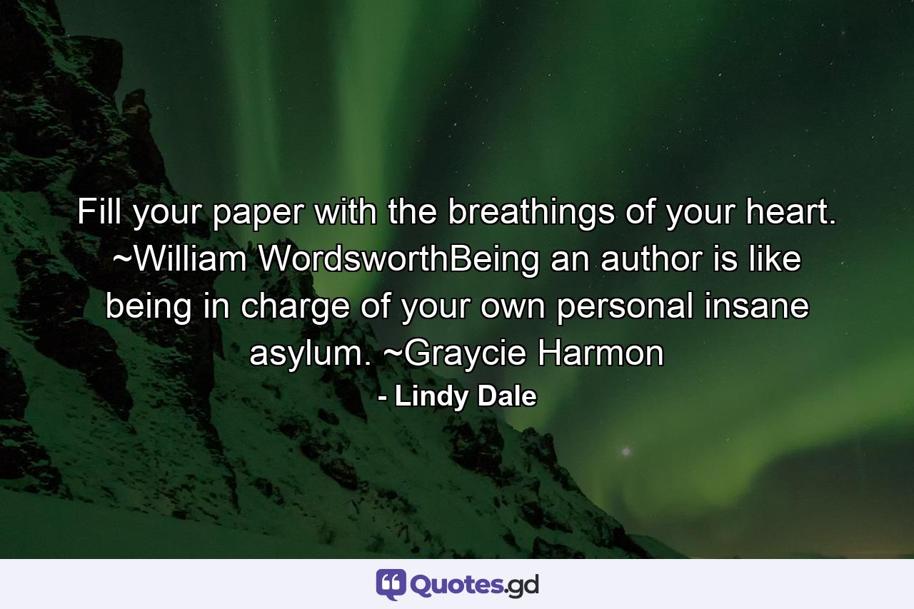 Fill your paper with the breathings of your heart. ~William WordsworthBeing an author is like being in charge of your own personal insane asylum. ~Graycie Harmon - Quote by Lindy Dale