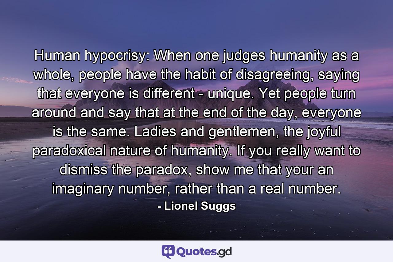 Human hypocrisy: When one judges humanity as a whole, people have the habit of disagreeing, saying that everyone is different - unique. Yet people turn around and say that at the end of the day, everyone is the same. Ladies and gentlemen, the joyful paradoxical nature of humanity. If you really want to dismiss the paradox, show me that your an imaginary number, rather than a real number. - Quote by Lionel Suggs